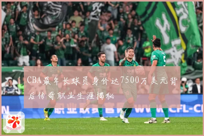 CBA最年长球员身价达7500万美元背后传奇职业生涯揭秘