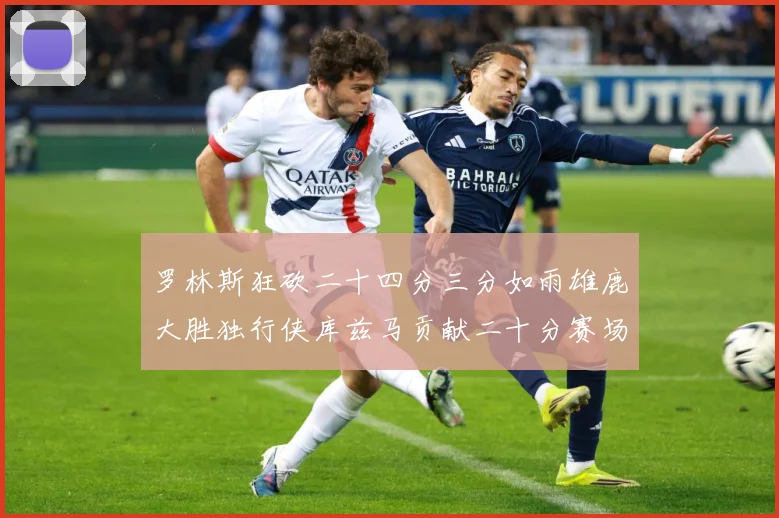 罗林斯狂砍二十四分三分如雨雄鹿大胜独行侠库兹马贡献二十分赛场复盘
