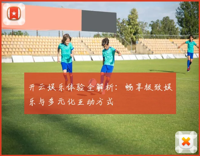 开云娱乐体验全解析：畅享极致娱乐与多元化互动方式