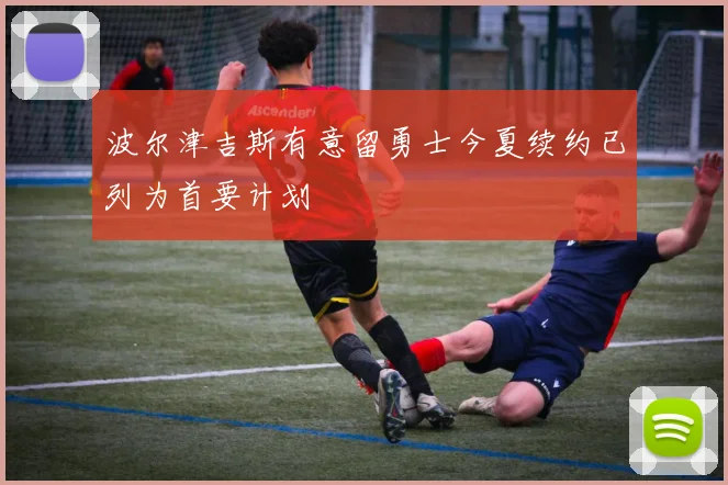 波尔津吉斯有意留勇士今夏续约已列为首要计划