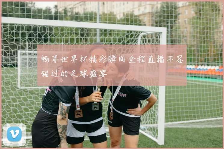 畅享世界杯精彩瞬间全程直播不容错过的足球盛宴