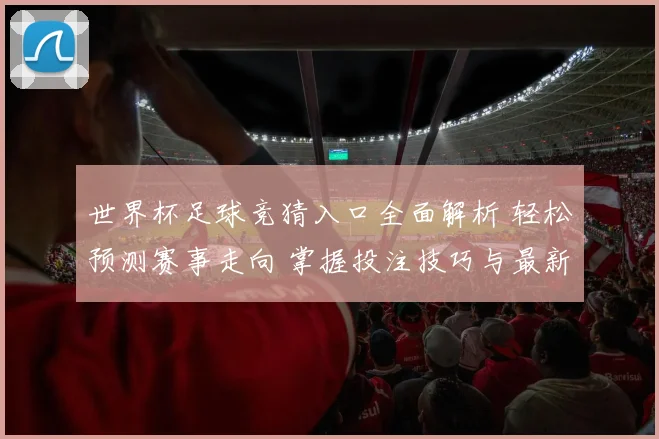 世界杯足球竞猜入口全面解析 轻松预测赛事走向 掌握投注技巧与最新信息