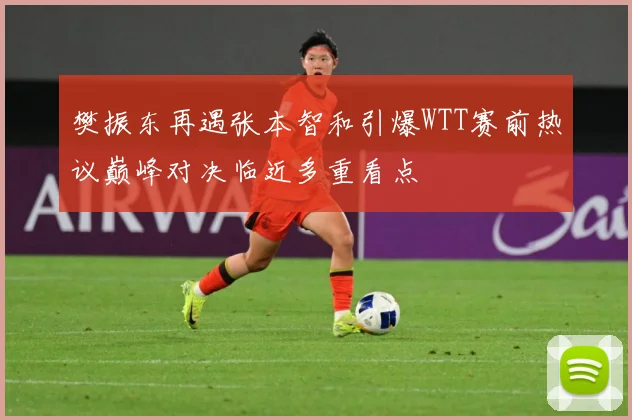 樊振东再遇张本智和引爆WTT赛前热议巅峰对决临近多重看点