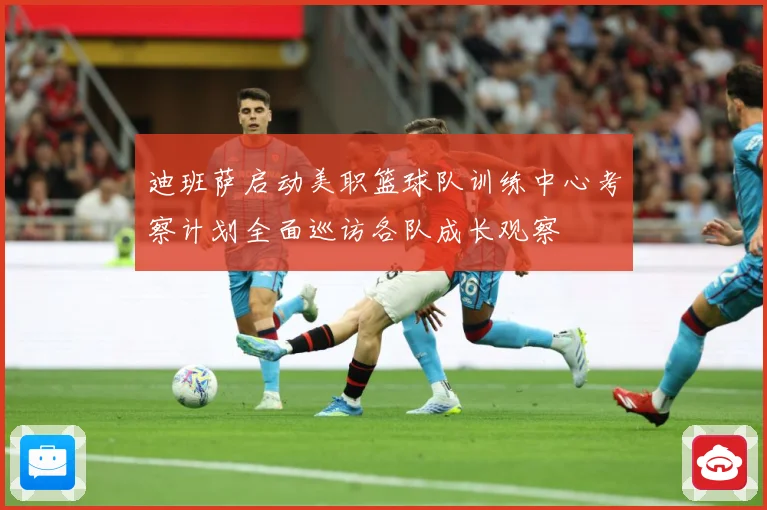 迪班萨启动美职篮球队训练中心考察计划全面巡访各队成长观察