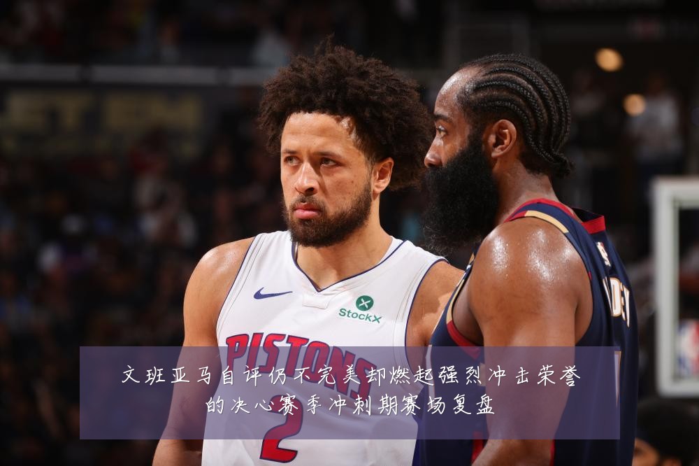 文班亚马自评仍不完美却燃起强烈冲击荣誉的决心赛季冲刺期赛场复盘