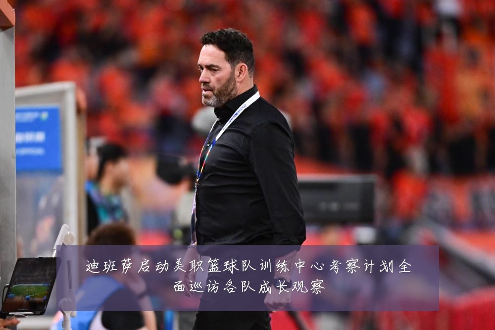 迪班萨启动美职篮球队训练中心考察计划全面巡访各队成长观察