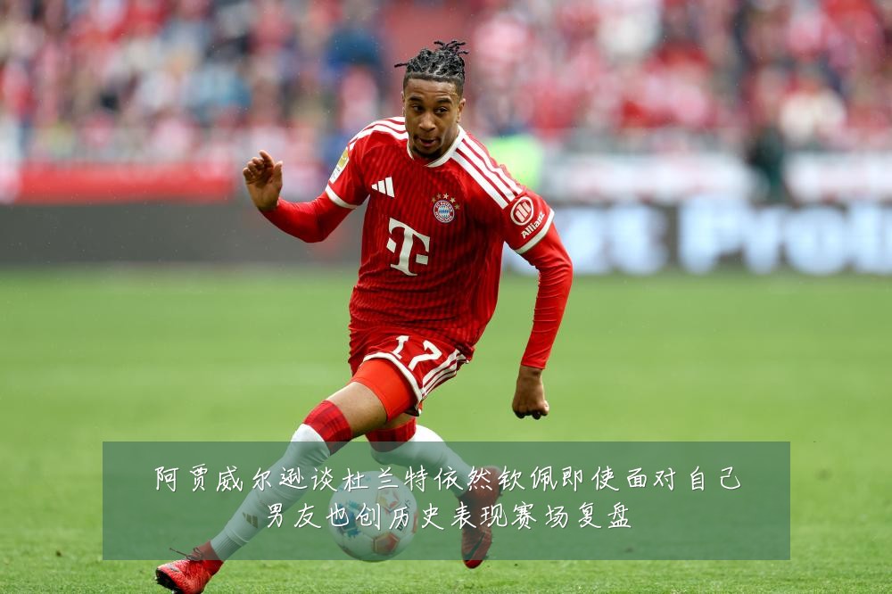 阿贾威尔逊谈杜兰特依然钦佩即使面对自己男友也创历史表现赛场复盘